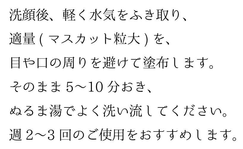 洗顔後、軽く水気をふき取り、適量(マスカット粒大)を、目や口の周りを避けて塗布します。そのまま5〜10分おき、ぬるま湯でよく洗い流してください。週2〜3回のご使用をおすすめします。